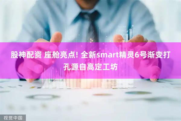 股神配资 座舱亮点! 全新smart精灵6号渐变打孔源自高定工坊