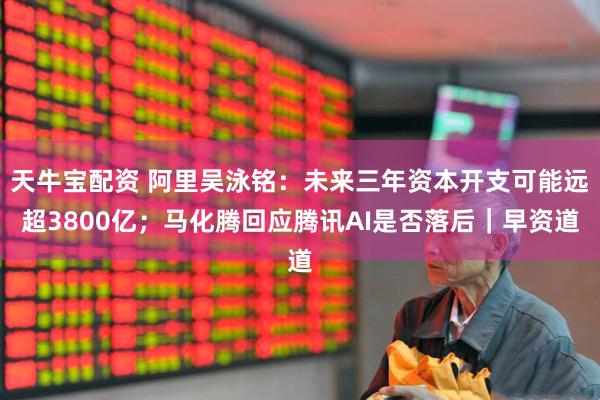 天牛宝配资 阿里吴泳铭：未来三年资本开支可能远超3800亿；马化腾回应腾讯AI是否落后｜早资道