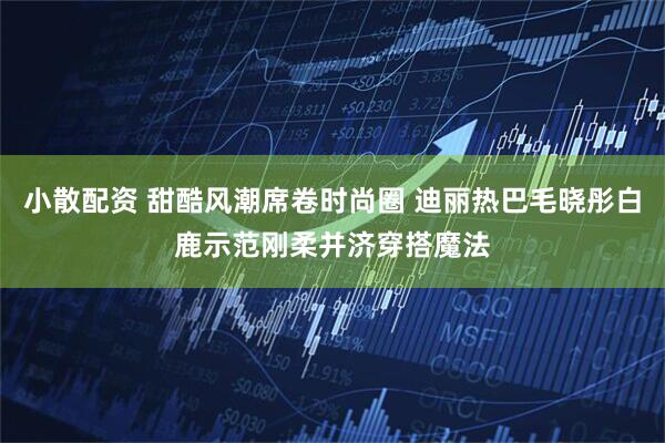 小散配资 甜酷风潮席卷时尚圈 迪丽热巴毛晓彤白鹿示范刚柔并济穿搭魔法