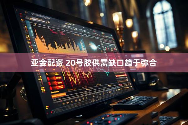 亚金配资 20号胶供需缺口趋于弥合